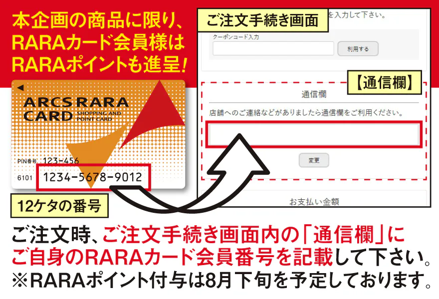 ご注文時、ご注文手続き画面内の「通信欄」にご自身のRARAカード会員番号を記載して下さい。※RARAポイント付与は8月下旬を予定しております。