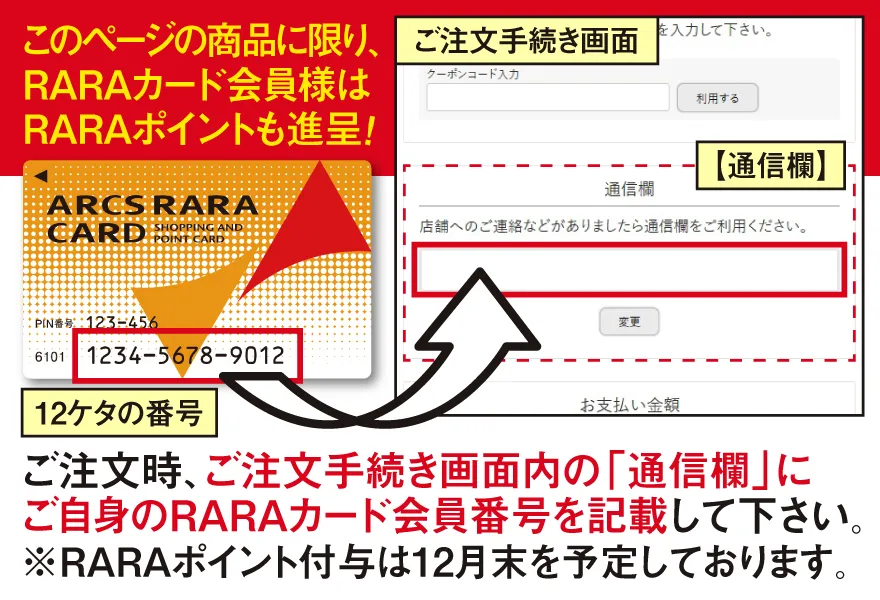 ご注文時、ご注文手続き画面内の「通信欄」に、ご自身のRARAカード会員番号（12ケタ）を記載してください。